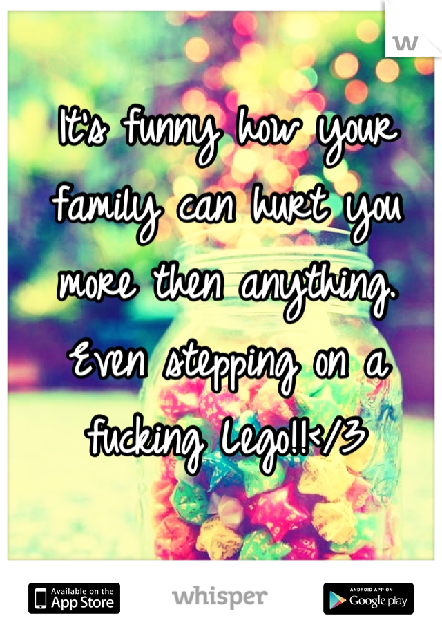 It's funny how your family can hurt you more then anything. Even stepping on a fucking Lego!!</3