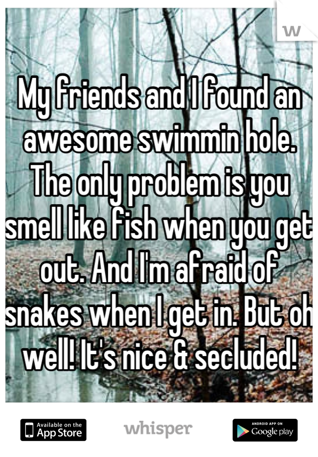 My friends and I found an awesome swimmin hole. The only problem is you smell like fish when you get out. And I'm afraid of snakes when I get in. But oh well! It's nice & secluded!