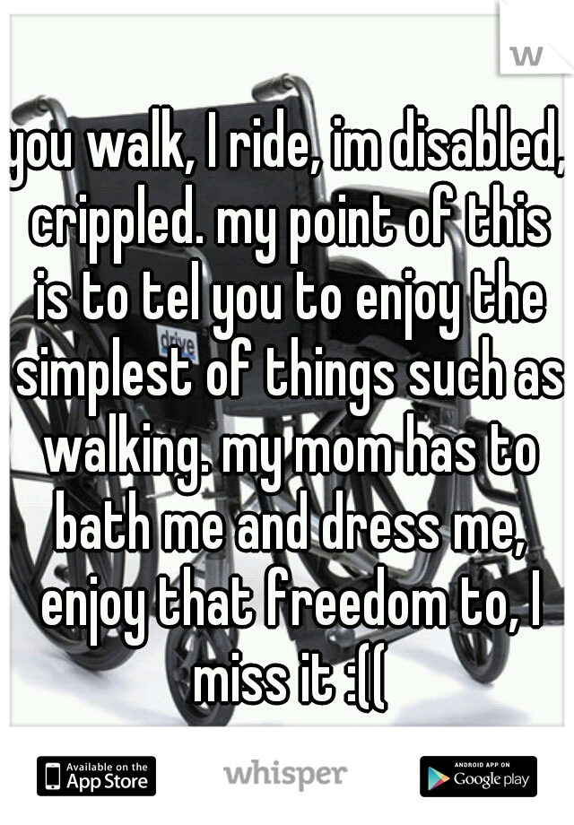 you walk, I ride, im disabled, crippled. my point of this is to tel you to enjoy the simplest of things such as walking. my mom has to bath me and dress me, enjoy that freedom to, I miss it :((