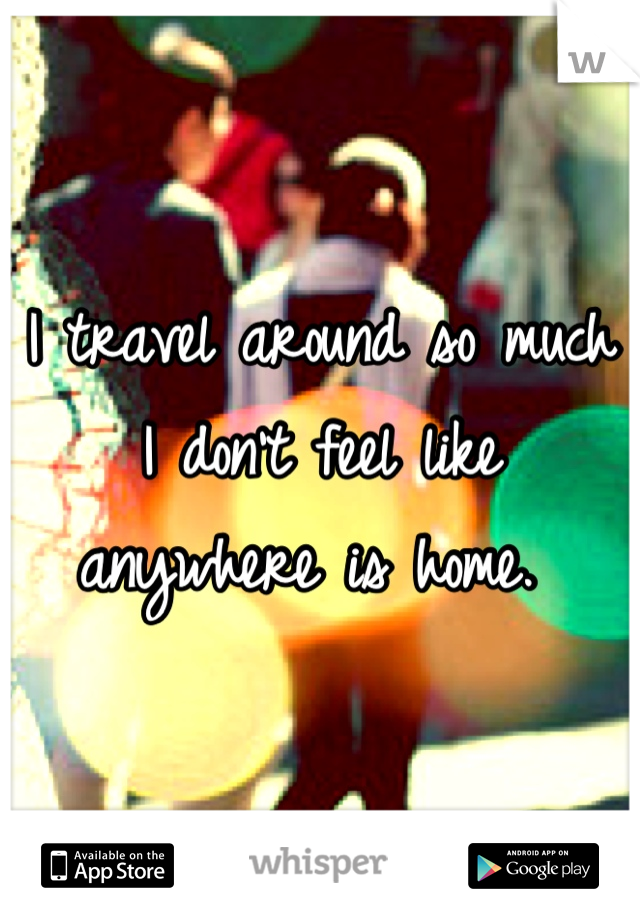 I travel around so much I don't feel like anywhere is home. 