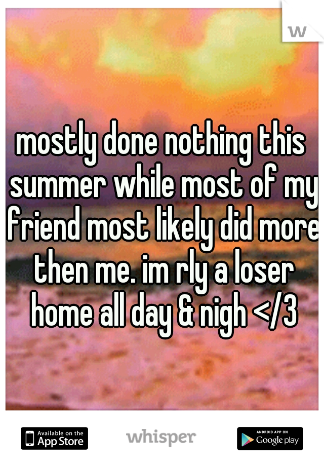 mostly done nothing this summer while most of my friend most likely did more then me. im rly a loser home all day & nigh </3