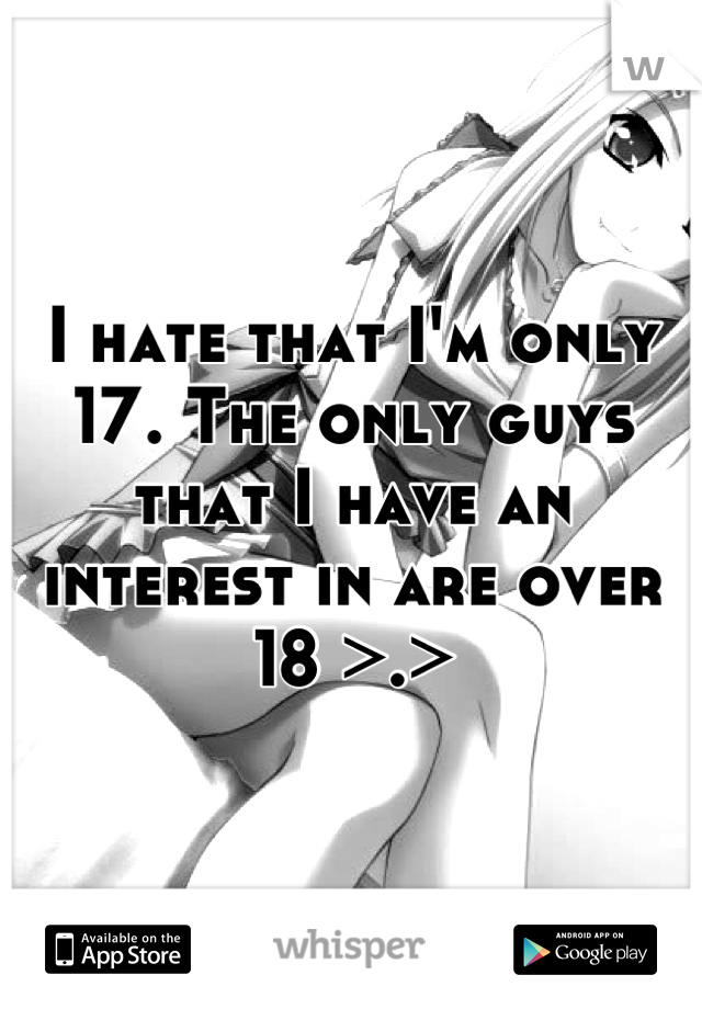 I hate that I'm only 17. The only guys that I have an interest in are over 18 >.>