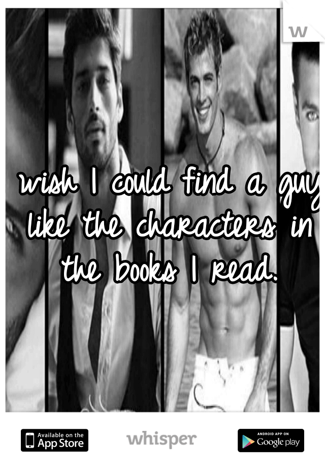 I wish I could find a guy like the characters in the books I read.
