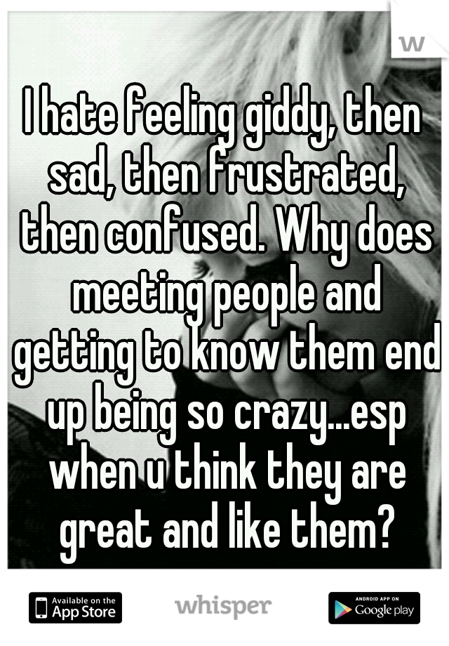 I hate feeling giddy, then sad, then frustrated, then confused. Why does meeting people and getting to know them end up being so crazy...esp when u think they are great and like them?