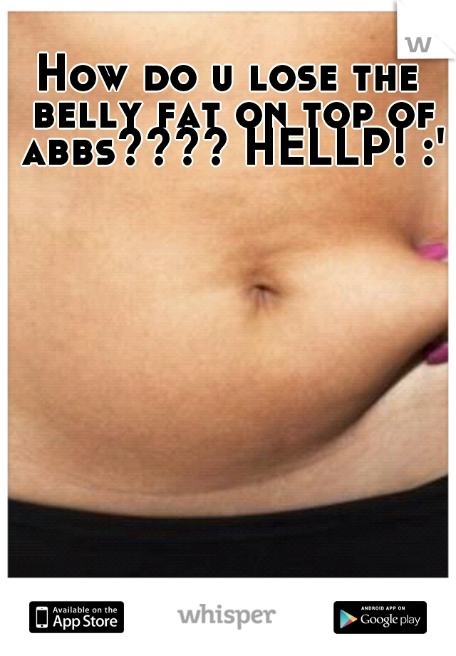 How do u lose the belly fat on top of abbs???? HELLP! :'(