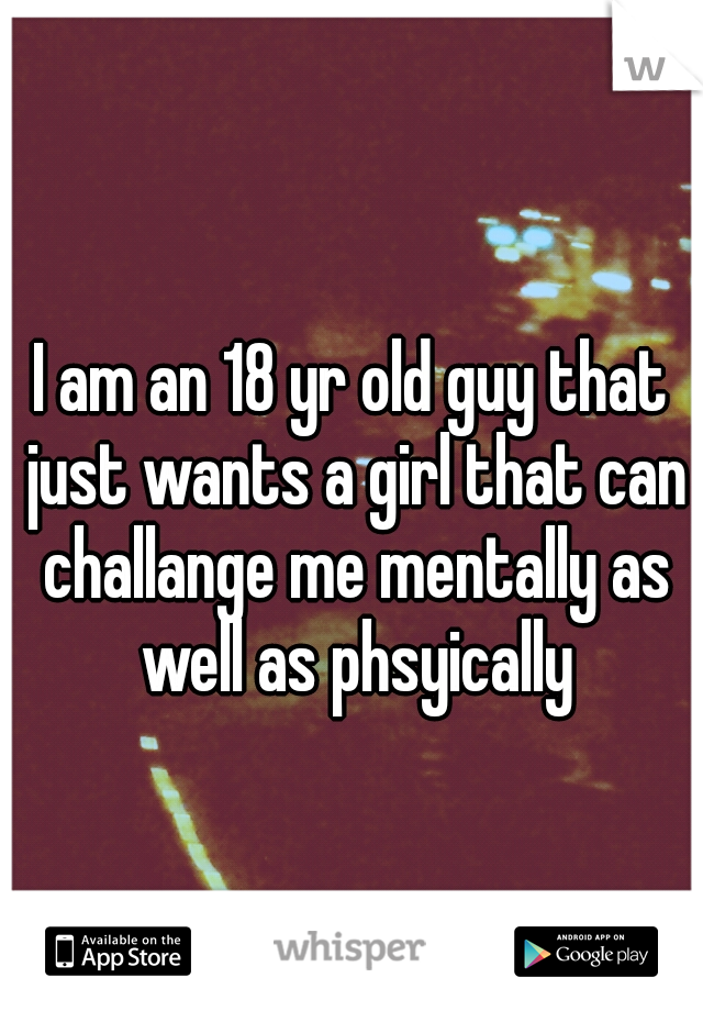 I am an 18 yr old guy that just wants a girl that can challange me mentally as well as phsyically