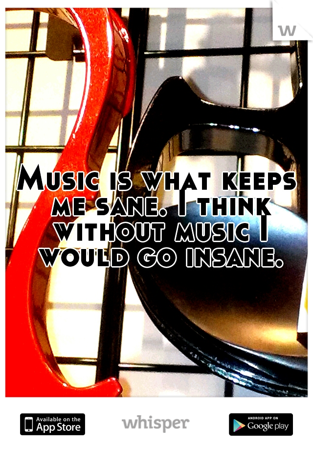 Music is what keeps me sane. I think without music I would go insane.