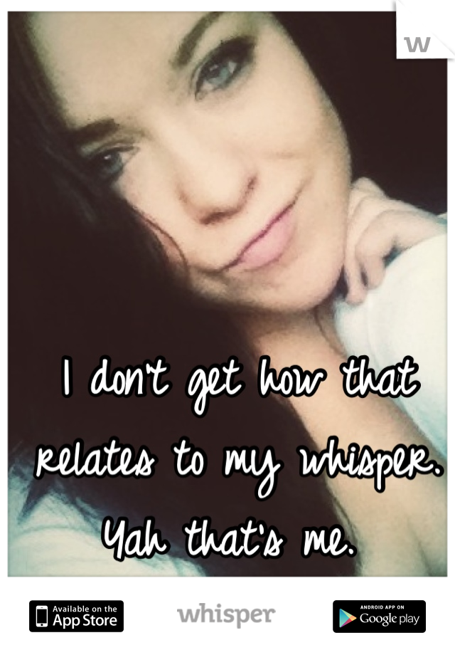I don't get how that relates to my whisper. Yah that's me. 