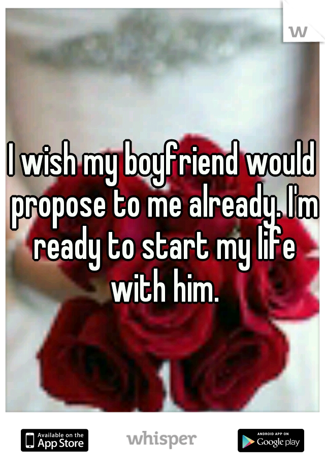 I wish my boyfriend would propose to me already. I'm ready to start my life with him.
