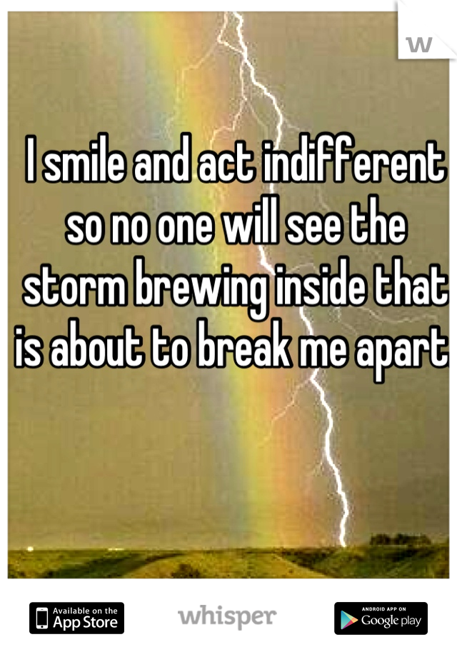 I smile and act indifferent so no one will see the storm brewing inside that is about to break me apart.
