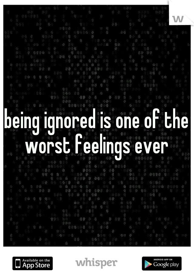 being ignored is one of the worst feelings ever 