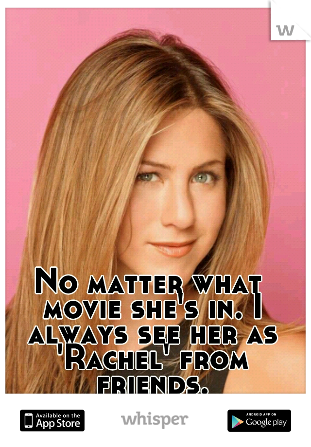 No matter what movie she's in. I always see her as 'Rachel' from friends.