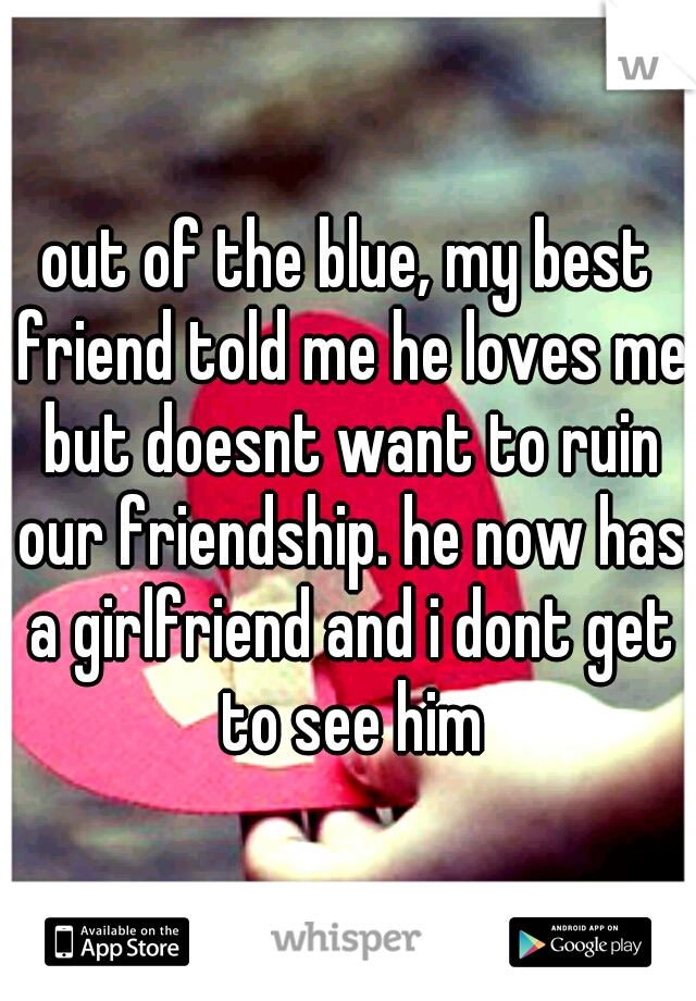 out of the blue, my best friend told me he loves me but doesnt want to ruin our friendship. he now has a girlfriend and i dont get to see him