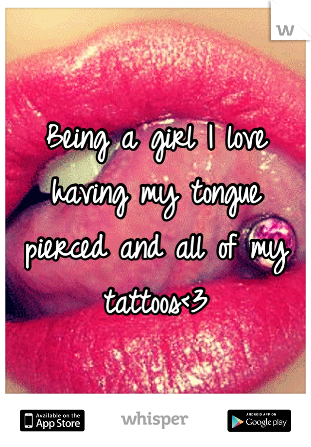 Being a girl I love having my tongue pierced and all of my tattoos<3