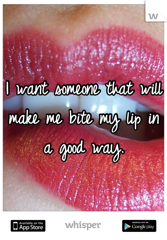 I want someone that will make me bite my lip in a good way.