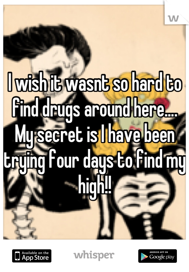 I wish it wasnt so hard to find drugs around here.... 
My secret is I have been trying four days to find my high!!