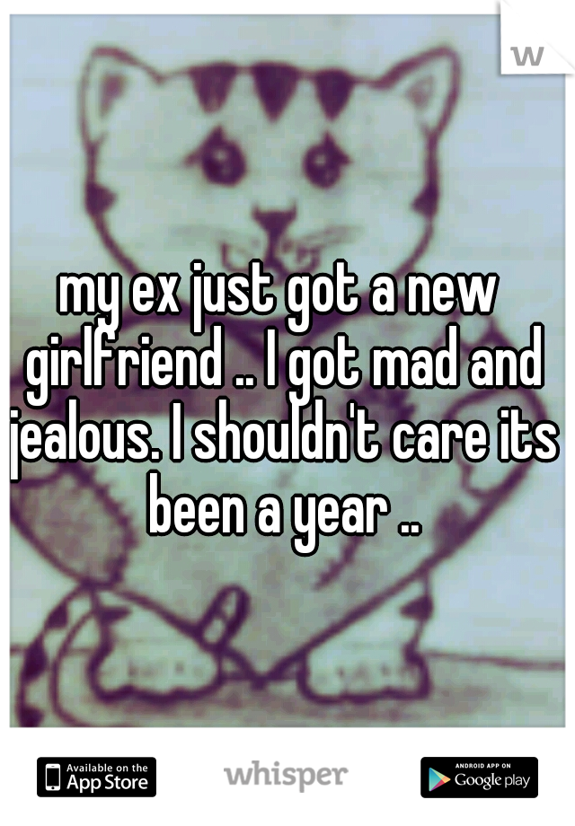 my ex just got a new girlfriend .. I got mad and jealous. I shouldn't care its been a year ..