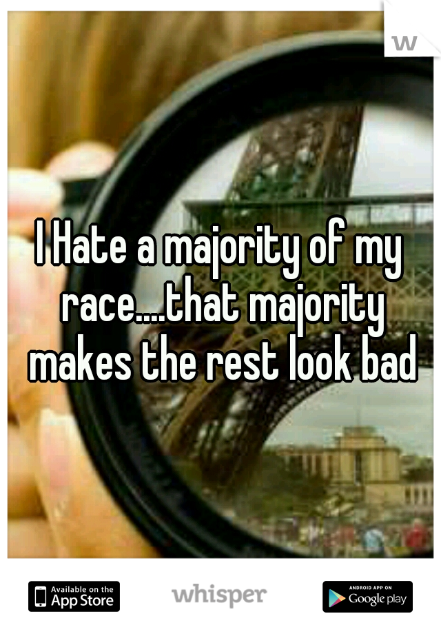 I Hate a majority of my race....that majority makes the rest look bad