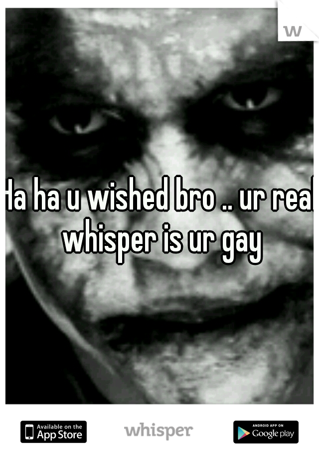 Ha ha u wished bro .. ur real whisper is ur gay