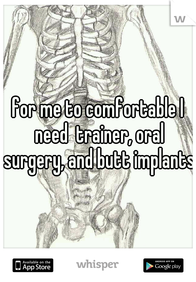 for me to comfortable I need  trainer, oral surgery, and butt implants