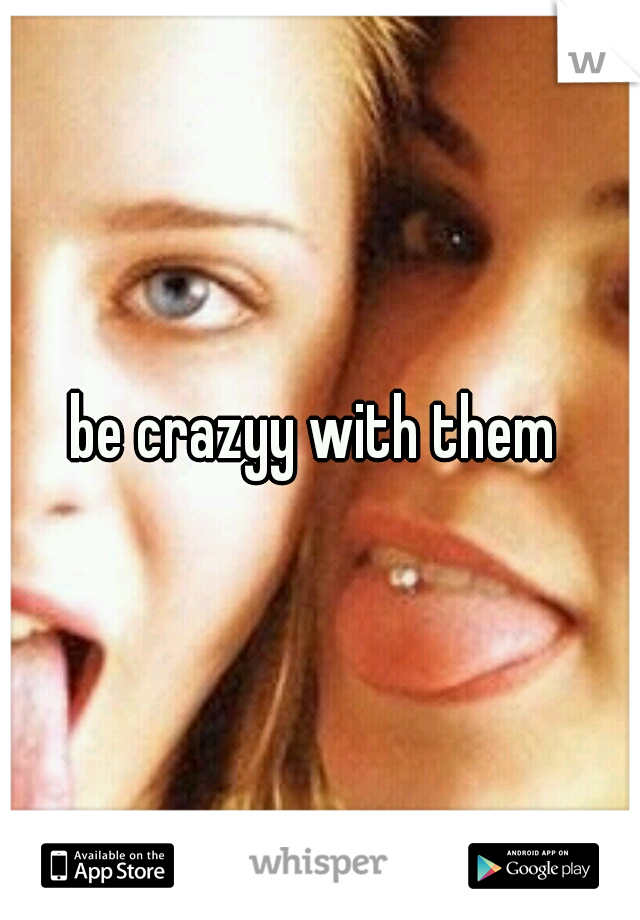 be crazyy with them 
