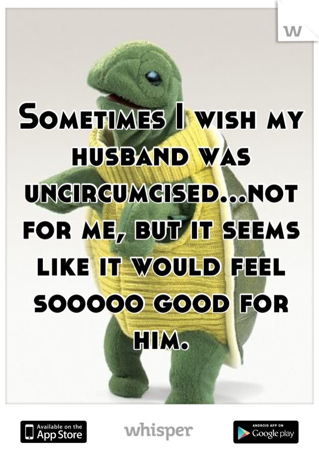 Sometimes I wish my husband was uncircumcised...not for me, but it seems like it would feel sooooo good for him.