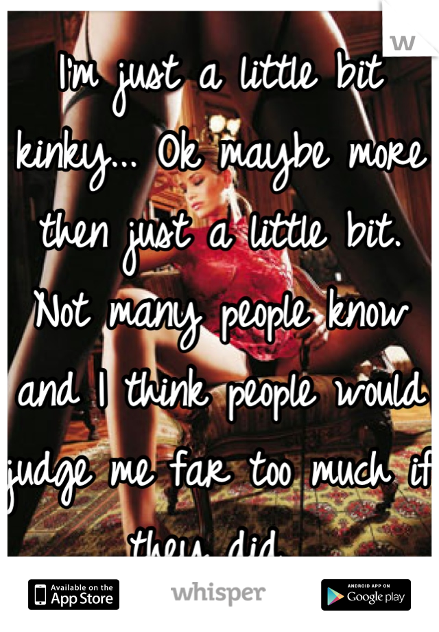 I'm just a little bit kinky... Ok maybe more then just a little bit. Not many people know and I think people would judge me far too much if they did. 