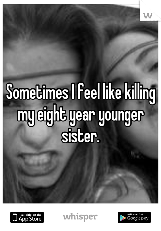 Sometimes I feel like killing my eight year younger sister.