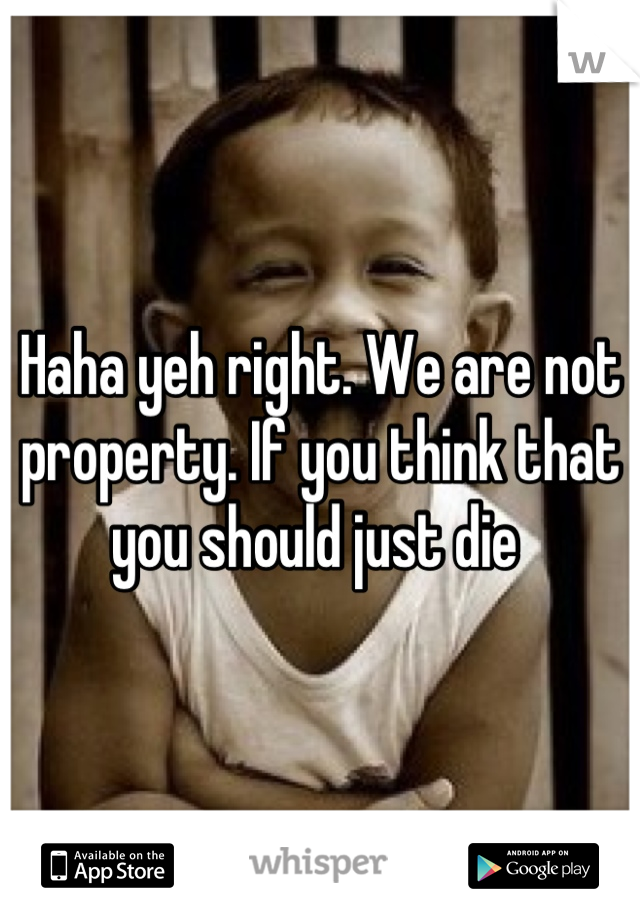 Haha yeh right. We are not property. If you think that you should just die 