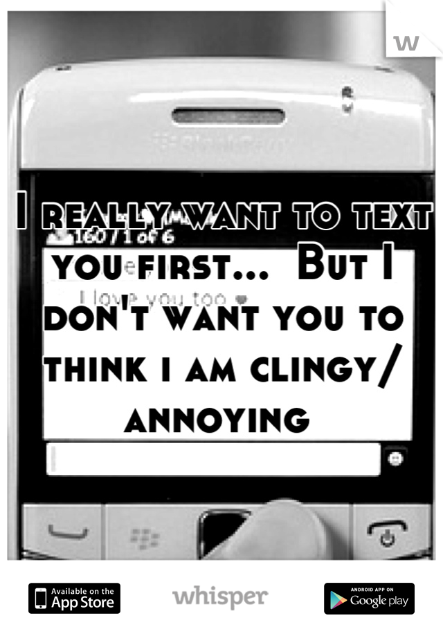 I really want to text you first...  But I don't want you to think i am clingy/ annoying 