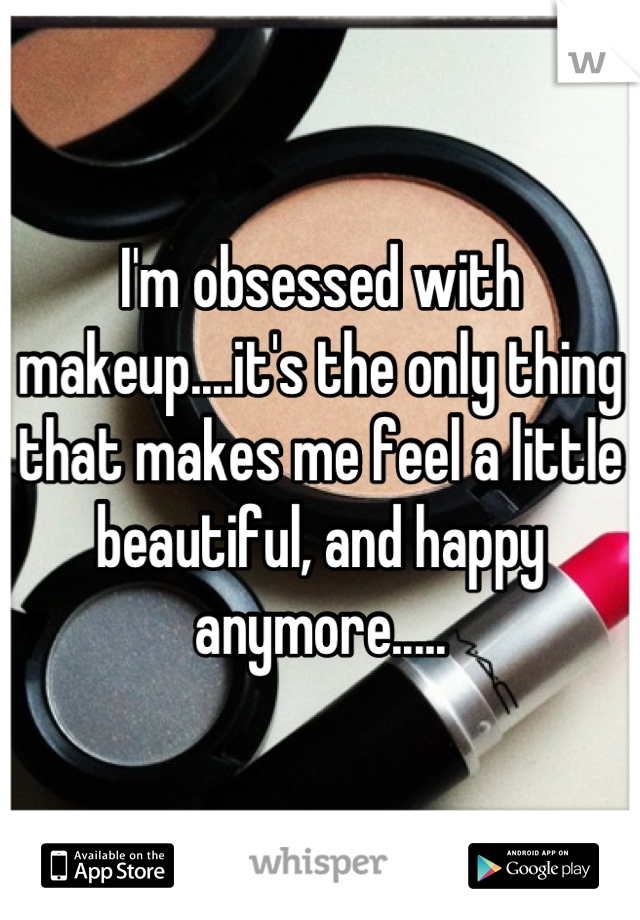I'm obsessed with makeup....it's the only thing that makes me feel a little beautiful, and happy anymore.....