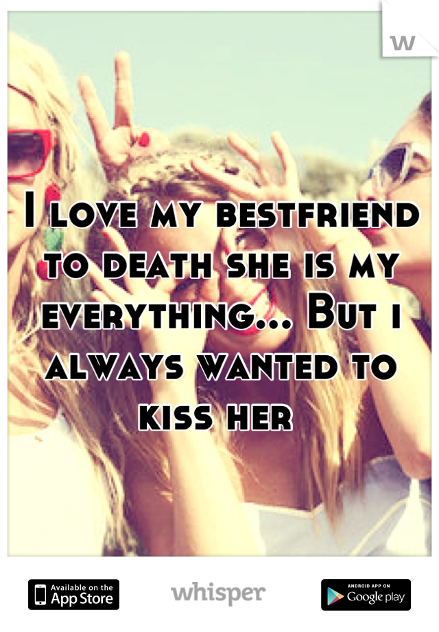 I love my bestfriend to death she is my everything... But i always wanted to kiss her 