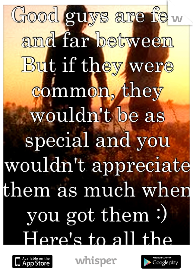 Good guys are few and far between
But if they were common, they wouldn't be as special and you wouldn't appreciate them as much when you got them :)
Here's to all the good ones out there!