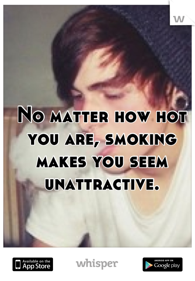 No matter how hot you are, smoking makes you seem unattractive.