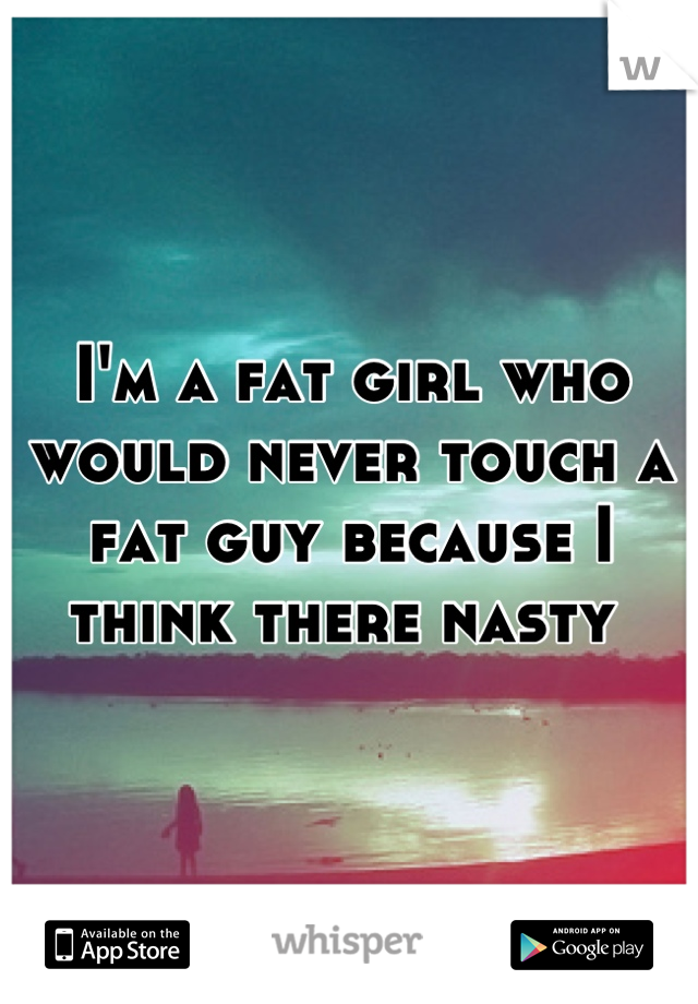 I'm a fat girl who would never touch a fat guy because I think there nasty 