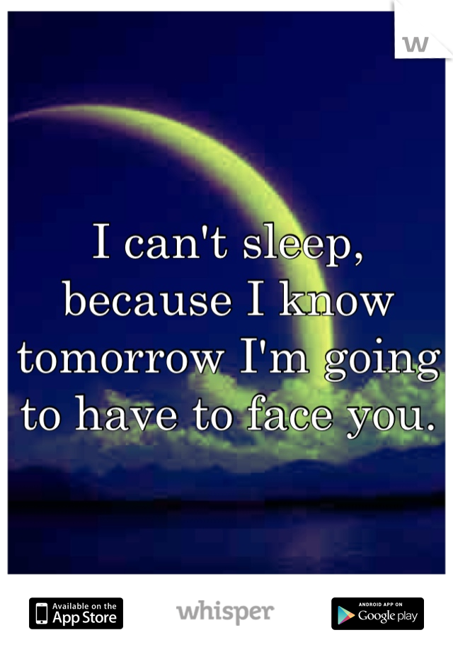 I can't sleep, because I know tomorrow I'm going to have to face you.
