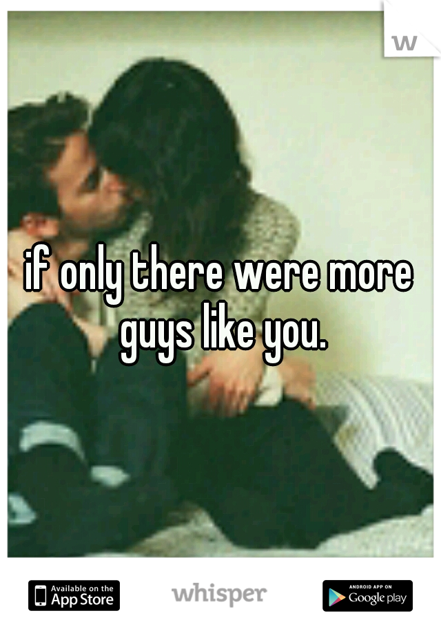 if only there were more guys like you.