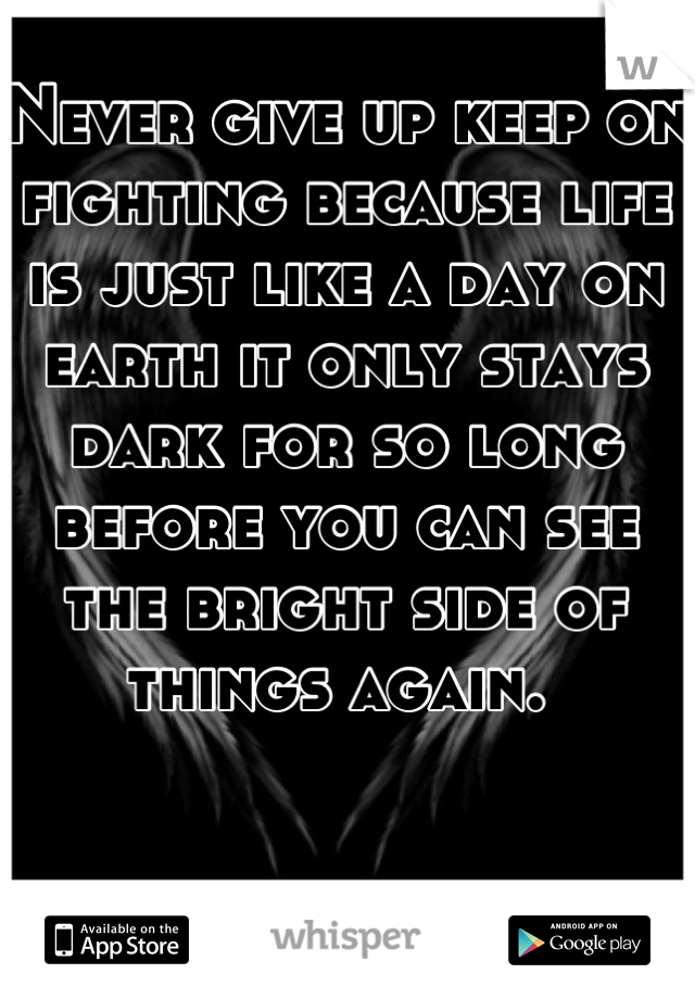 Never give up keep on fighting because life is just like a day on earth it only stays dark for so long before you can see the bright side of things again. 