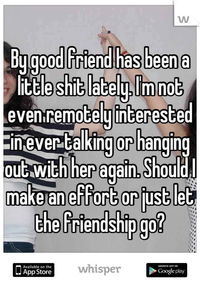 By good friend has been a little shit lately. I'm not even remotely interested in ever talking or hanging out with her again. Should I make an effort or just let the friendship go?
