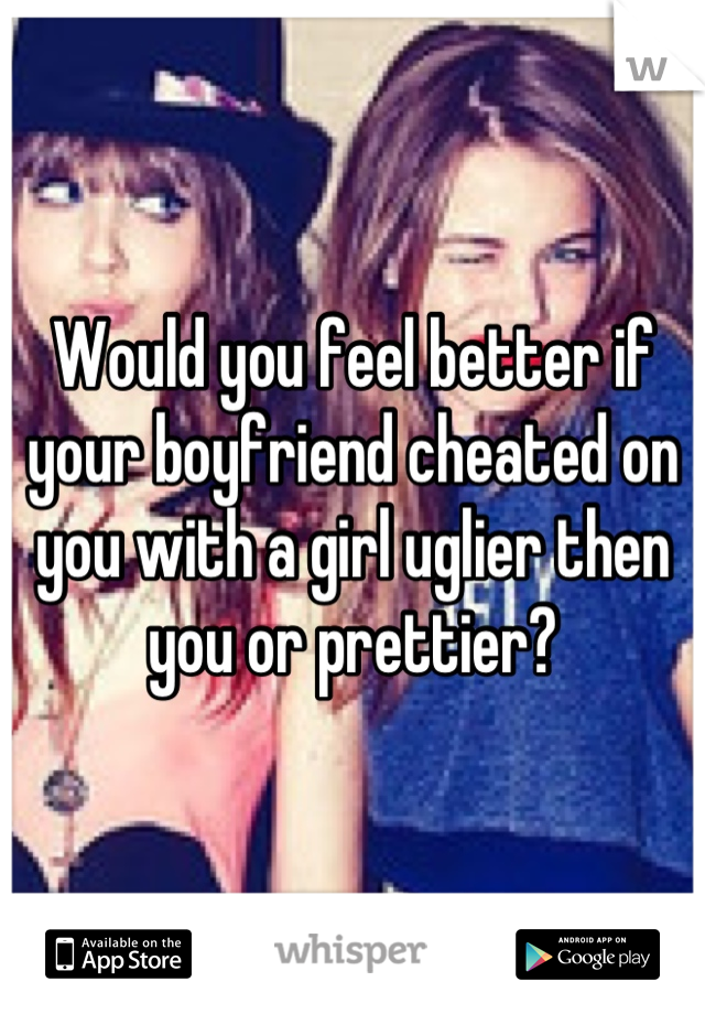 Would you feel better if your boyfriend cheated on you with a girl uglier then you or prettier?