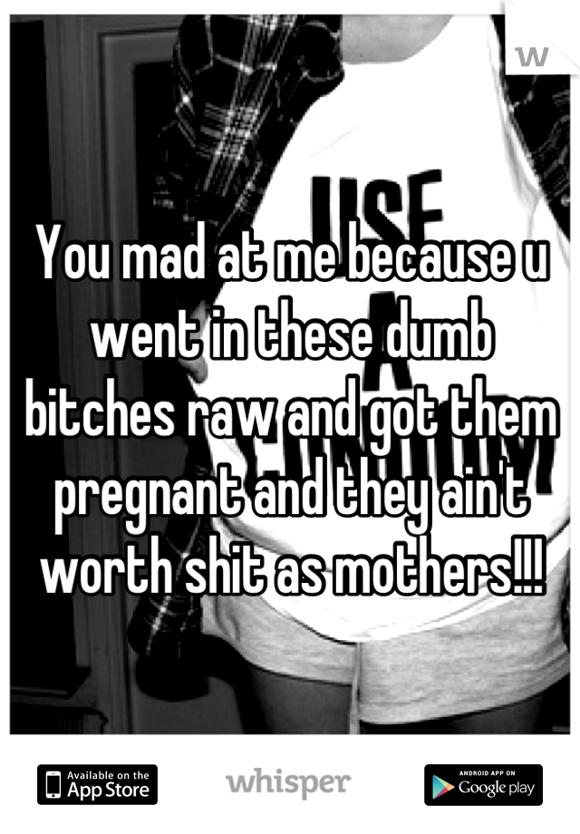 You mad at me because u went in these dumb bitches raw and got them pregnant and they ain't worth shit as mothers!!!
