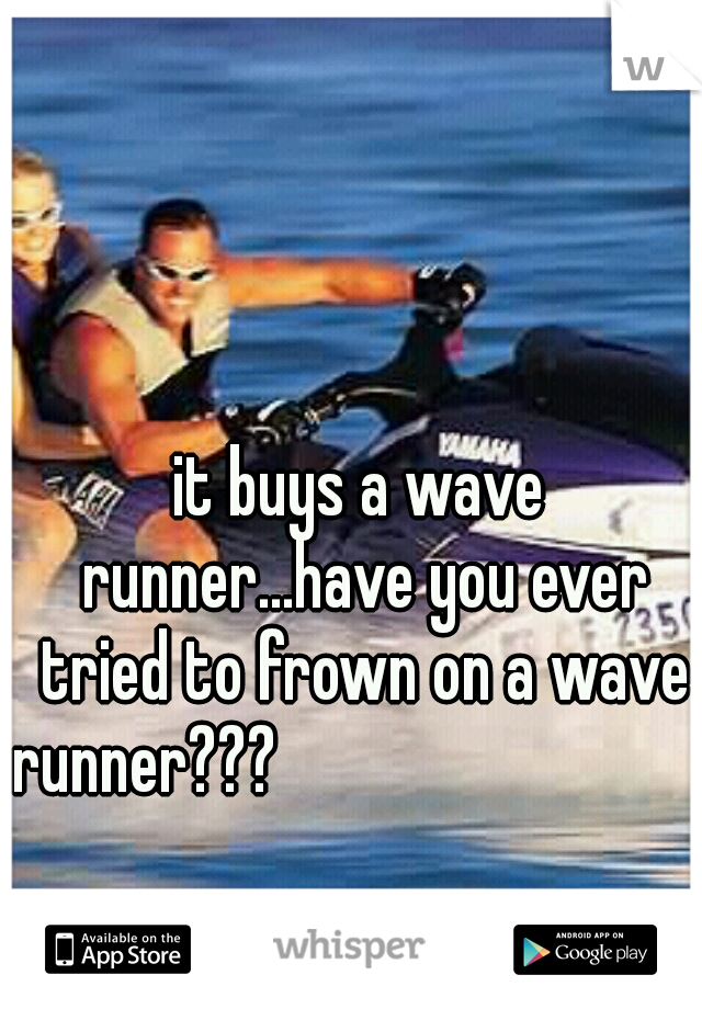 it buys a wave runner...have you ever tried to frown on a wave runner???                                                                                             -daniel tosh