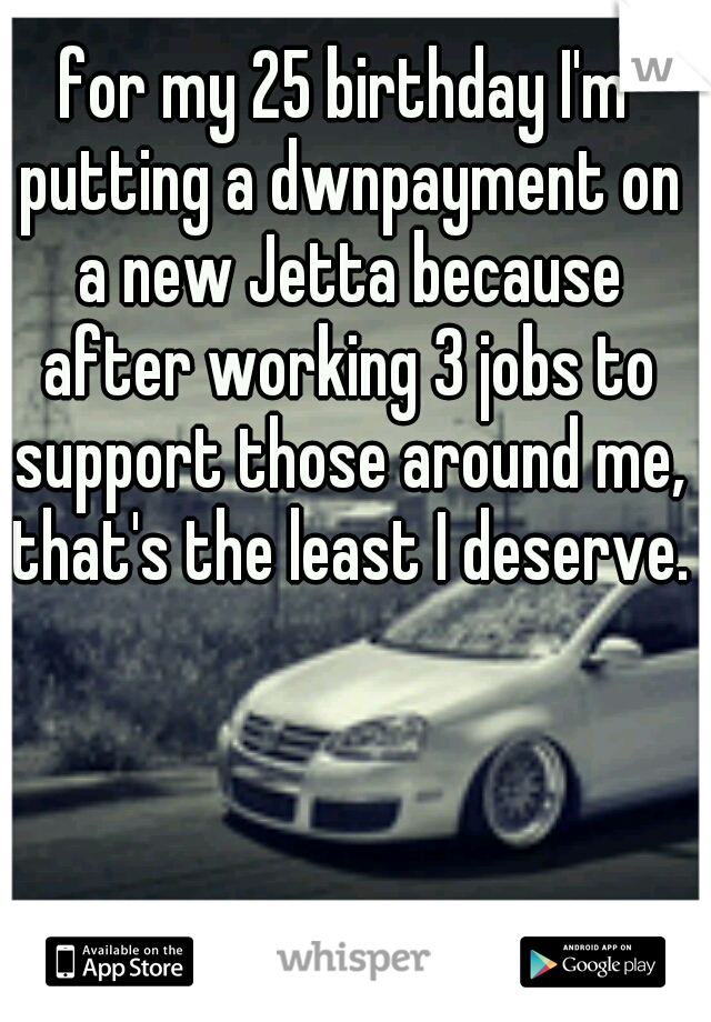 for my 25 birthday I'm putting a dwnpayment on a new Jetta because after working 3 jobs to support those around me, that's the least I deserve.