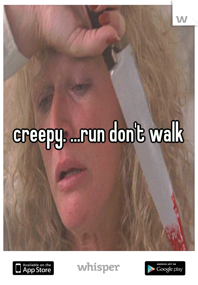 creepy. ...run don't walk