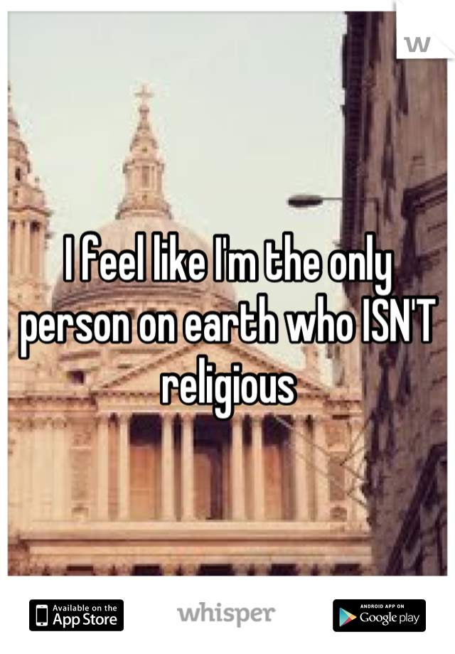 I feel like I'm the only person on earth who ISN'T religious