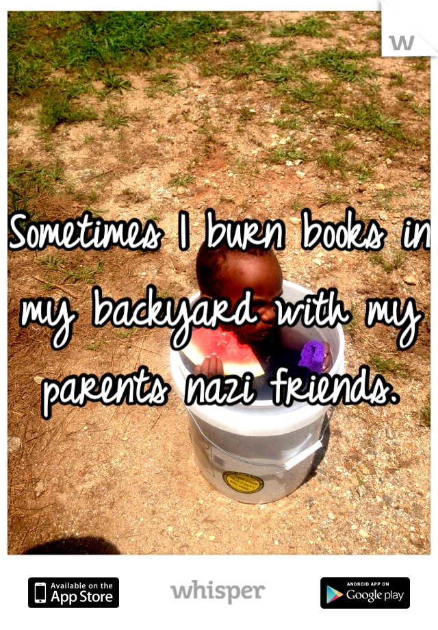 Sometimes I burn books in my backyard with my parents nazi friends.