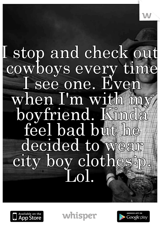 I stop and check out cowboys every time I see one. Even when I'm with my boyfriend. Kinda feel bad but he decided to wear city boy clothes:p. Lol. 