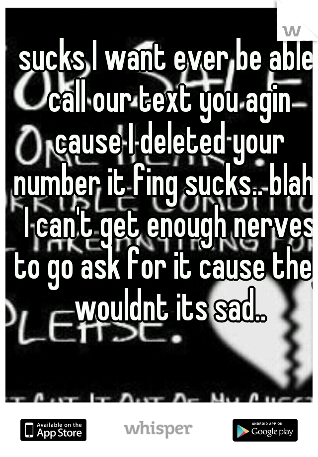 sucks I want ever be able call our text you agin cause I deleted your number it fing sucks.. blah.. I can't get enough nerves to go ask for it cause they wouldnt its sad..