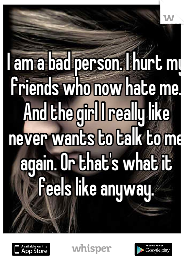 I am a bad person. I hurt my friends who now hate me. And the girl I really like never wants to talk to me again. Or that's what it feels like anyway.
