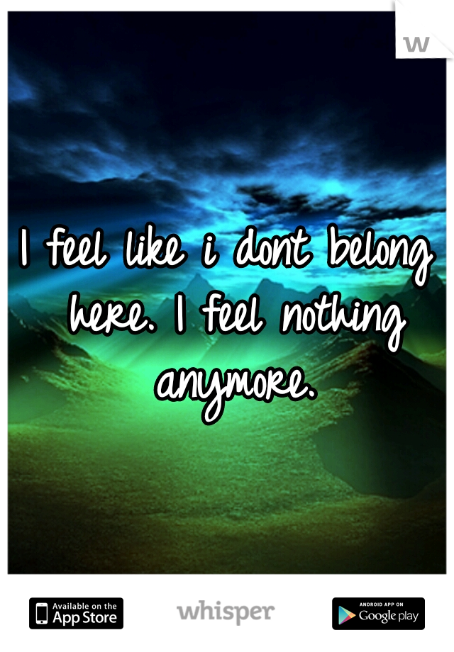 I feel like i dont belong here. I feel nothing anymore.